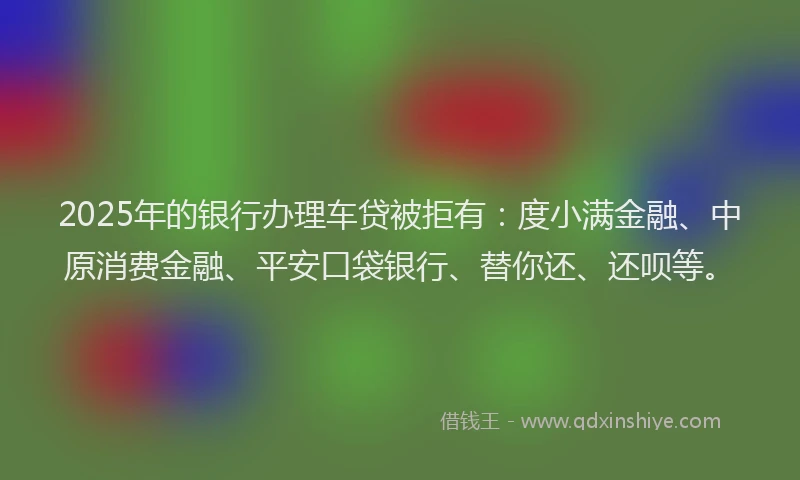 2025年的银行办理车贷被拒有：度小满金融、中原消费金融、平安口袋银行、替你还、还呗等。