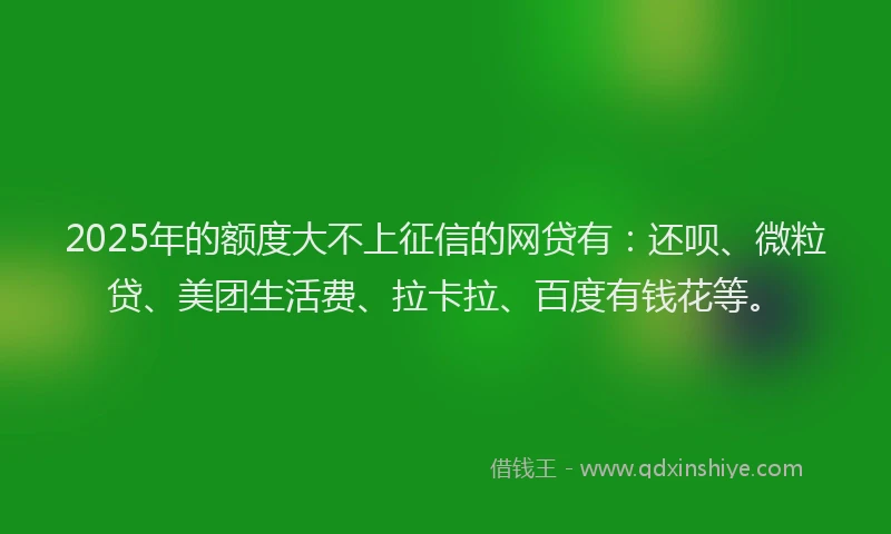 2025年的额度大不上征信的网贷有：还呗、微粒贷、美团生活费、拉卡拉、百度有钱花等。