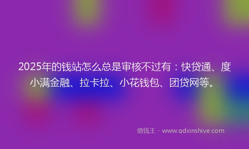 2025年的钱站怎么总是审核不过有：快贷通、度小满金融、拉卡拉、小花钱包、团贷网等。