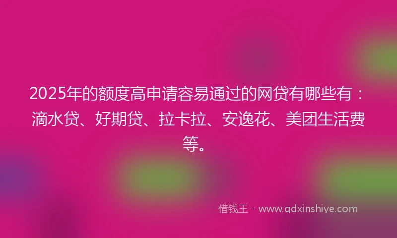2025年的额度高申请容易通过的网贷有哪些有：滴水贷、好期贷、拉卡拉、安逸花、美团生活费等。