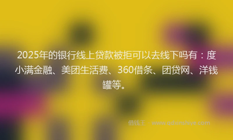 2025年的银行线上贷款被拒可以去线下吗有：度小满金融、美团生活费、360借条、团贷网、洋钱罐等。