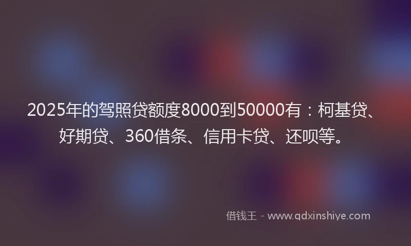2025年的驾照贷额度8000到50000有：柯基贷、好期贷、360借条、信用卡贷、还呗等。