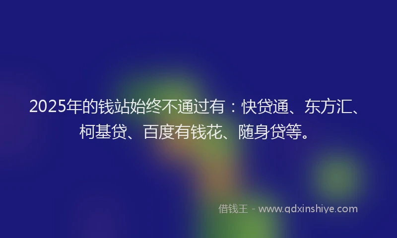 2025年的钱站始终不通过有：快贷通、东方汇、柯基贷、百度有钱花、随身贷等。