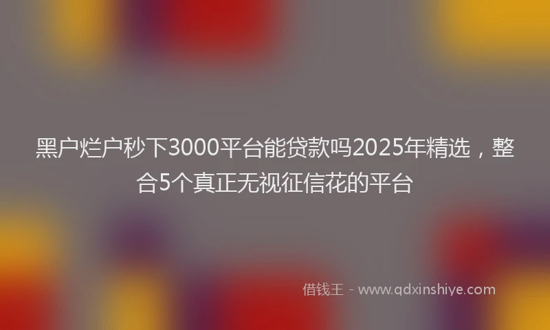 黑户烂户秒下3000平台能贷款吗2025年精选，整合5个真正无视征信花的平台