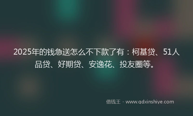 2025年的钱急送怎么不下款了有：柯基贷、51人品贷、好期贷、安逸花、投友圈等。