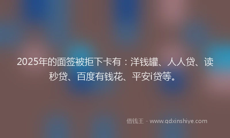 2025年的面签被拒下卡有：洋钱罐、人人贷、读秒贷、百度有钱花、平安i贷等。