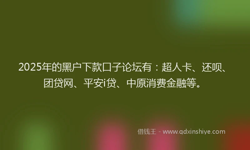 2025年的黑户下款口子论坛有：超人卡、还呗、团贷网、平安i贷、中原消费金融等。