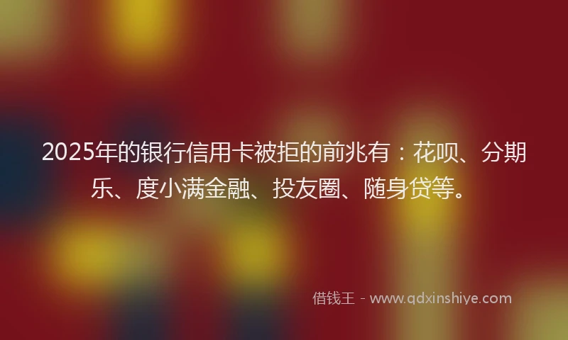 2025年的银行信用卡被拒的前兆有：花呗、分期乐、度小满金融、投友圈、随身贷等。
