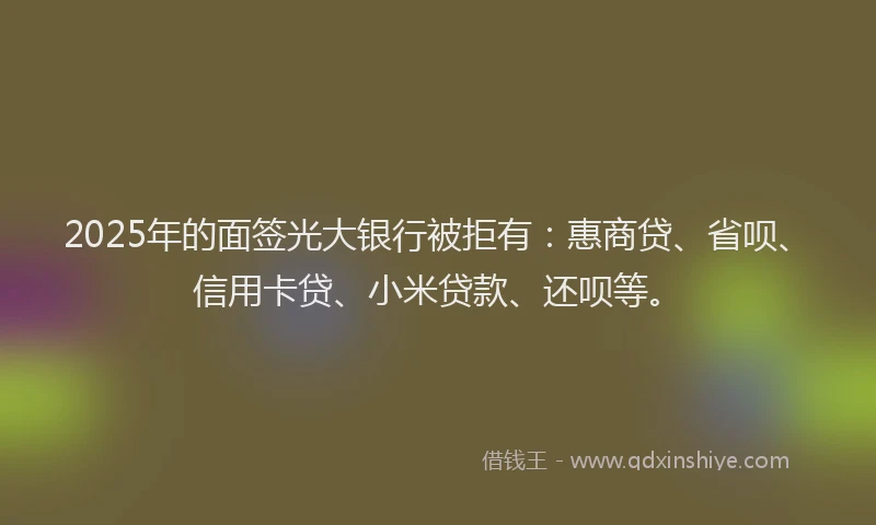 2025年的面签光大银行被拒有：惠商贷、省呗、信用卡贷、小米贷款、还呗等。