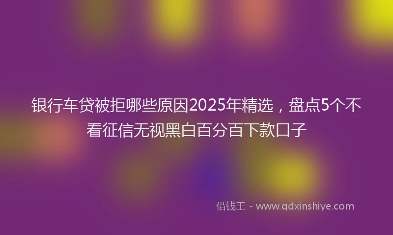 银行车贷被拒哪些原因2025年精选，盘点5个不看征信无视黑白百分百下款口子