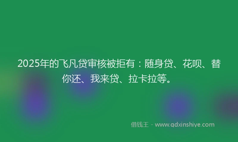 2025年的飞凡贷审核被拒有：随身贷、花呗、替你还、我来贷、拉卡拉等。