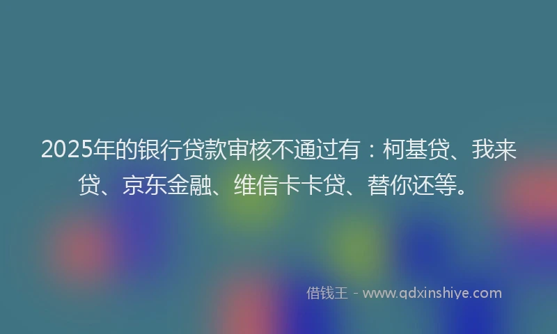 2025年的银行贷款审核不通过有：柯基贷、我来贷、京东金融、维信卡卡贷、替你还等。