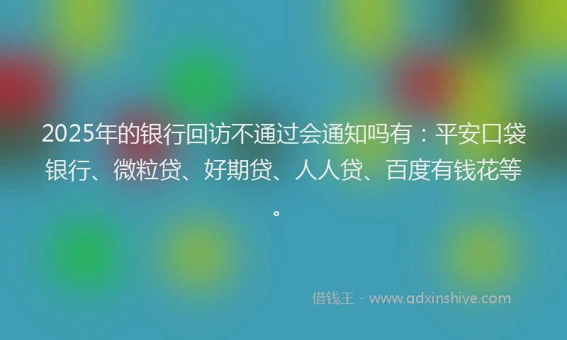 2025年的银行回访不通过会通知吗有：平安口袋银行、微粒贷、好期贷、人人贷、百度有钱花等。