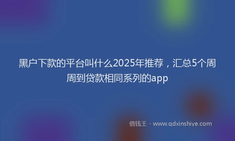 黑户下款的平台叫什么2025年推荐，汇总5个周周到贷款相同系列的app