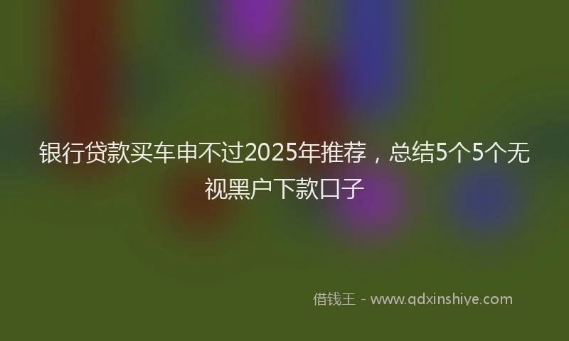 银行贷款买车申不过2025年推荐，总结5个5个无视黑户下款口子