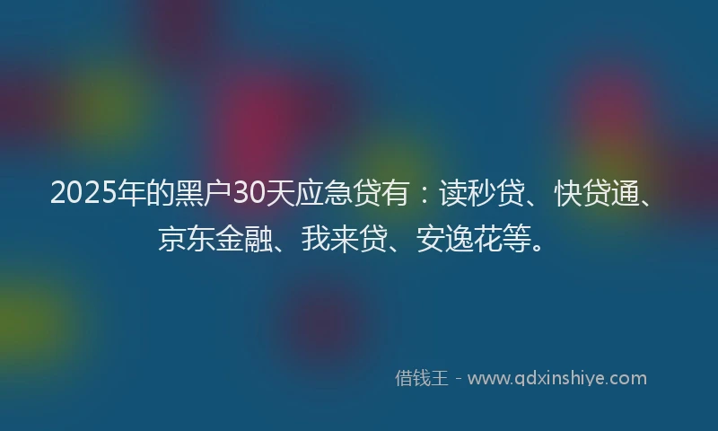 2025年的黑户30天应急贷有：读秒贷、快贷通、京东金融、我来贷、安逸花等。