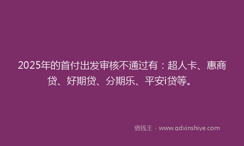 2025年的首付出发审核不通过有：超人卡、惠商贷、好期贷、分期乐、平安i贷等。