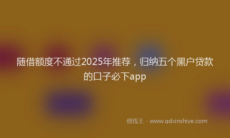 随借额度不通过2025年推荐，归纳五个黑户贷款的口子必下app
