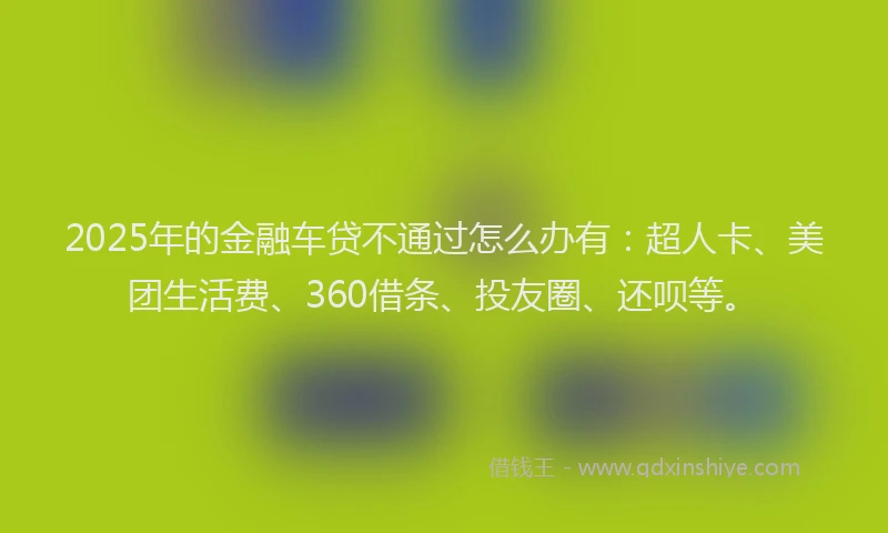 2025年的金融车贷不通过怎么办有：超人卡、美团生活费、360借条、投友圈、还呗等。