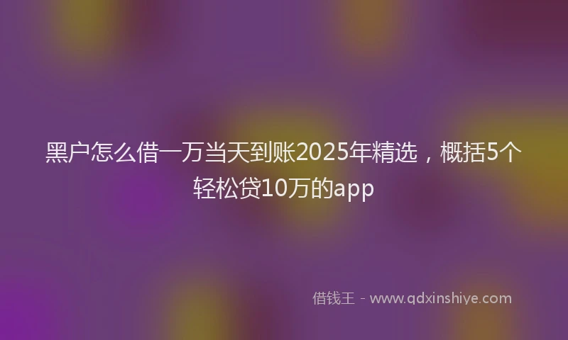 黑户怎么借一万当天到账2025年精选，概括5个轻松贷10万的app