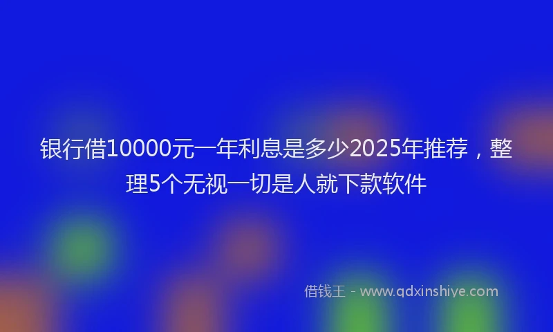 银行借10000元一年利息是多少2025年推荐，整理5个无视一切是人就下款软件