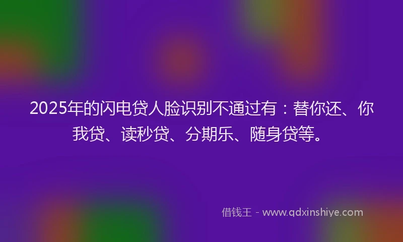 2025年的闪电贷人脸识别不通过有：替你还、你我贷、读秒贷、分期乐、随身贷等。