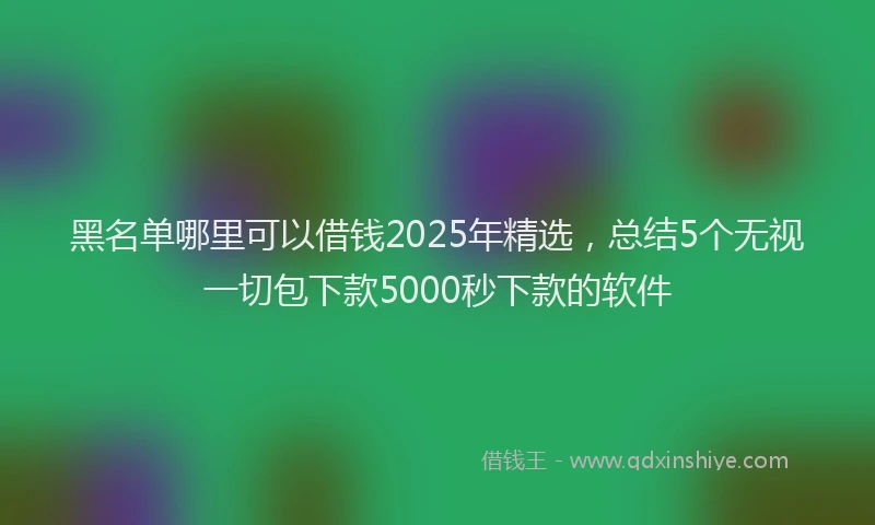 黑名单哪里可以借钱2025年精选，总结5个无视一切包下款5000秒下款的软件