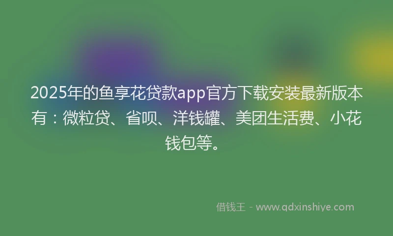 2025年的鱼享花贷款app官方下载安装最新版本有：微粒贷、省呗、洋钱罐、美团生活费、小花钱包等。