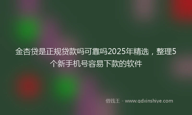 金杏贷是正规贷款吗可靠吗2025年精选，整理5个新手机号容易下款的软件