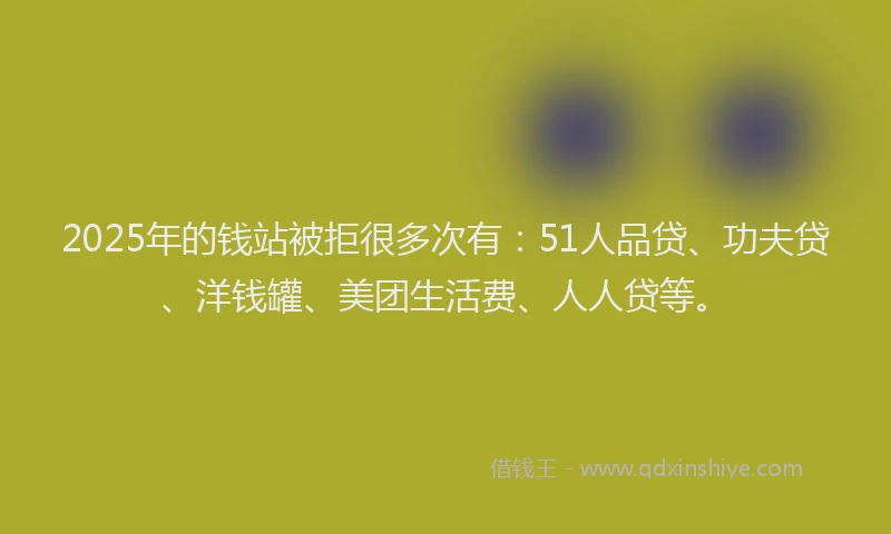 2025年的钱站被拒很多次有：51人品贷、功夫贷、洋钱罐、美团生活费、人人贷等。