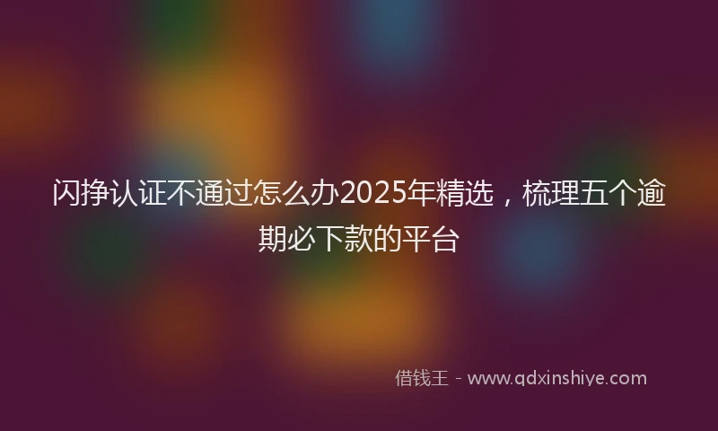 闪挣认证不通过怎么办2025年精选，梳理五个逾期必下款的平台
