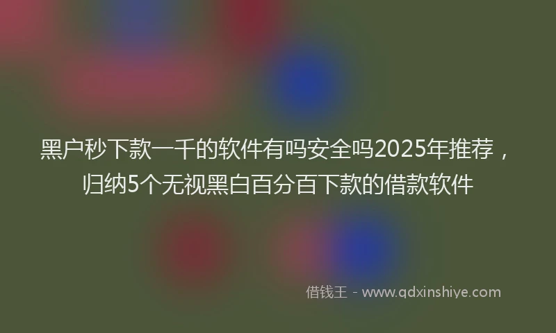 黑户秒下款一千的软件有吗安全吗2025年推荐，归纳5个无视黑白百分百下款的借款软件