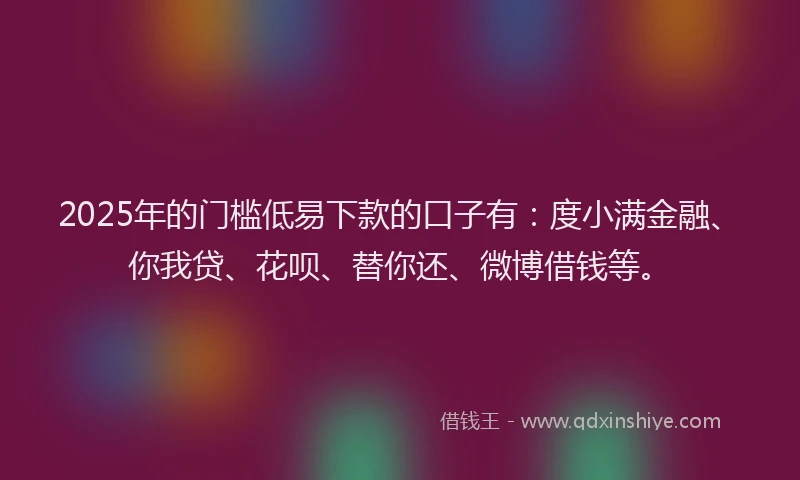 2025年的门槛低易下款的口子有：度小满金融、你我贷、花呗、替你还、微博借钱等。