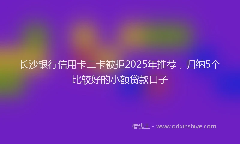 长沙银行信用卡二卡被拒2025年推荐，归纳5个比较好的小额贷款口子
