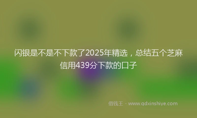 闪银是不是不下款了2025年精选，总结五个芝麻信用439分下款的口子
