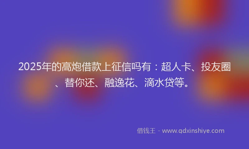 2025年的高炮借款上征信吗有：超人卡、投友圈、替你还、融逸花、滴水贷等。