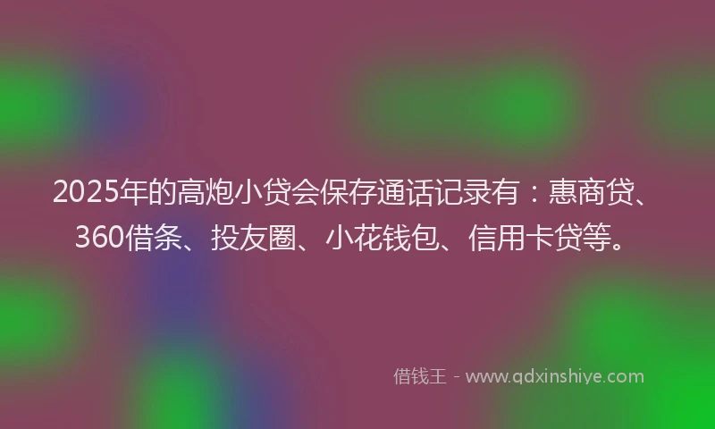 2025年的高炮小贷会保存通话记录有：惠商贷、360借条、投友圈、小花钱包、信用卡贷等。