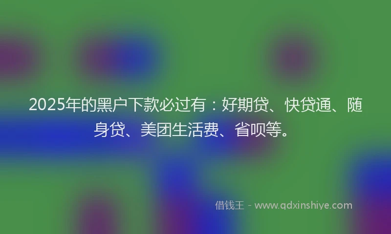 2025年的黑户下款必过有：好期贷、快贷通、随身贷、美团生活费、省呗等。