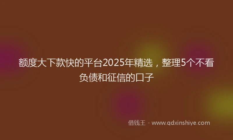 额度大下款快的平台2025年精选，整理5个不看负债和征信的口子