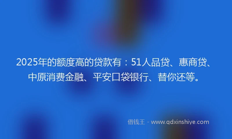 2025年的额度高的贷款有：51人品贷、惠商贷、中原消费金融、平安口袋银行、替你还等。