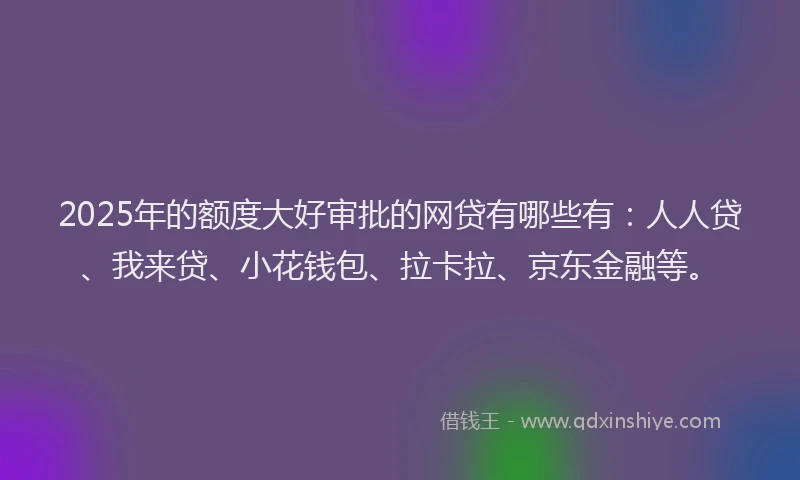 2025年的额度大好审批的网贷有哪些有：人人贷、我来贷、小花钱包、拉卡拉、京东金融等。