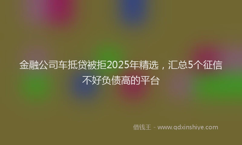 金融公司车抵贷被拒2025年精选，汇总5个征信不好负债高的平台