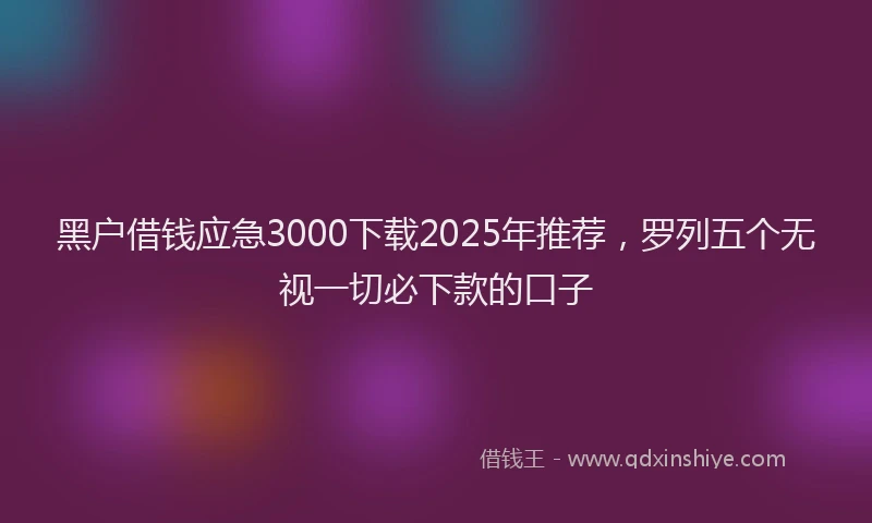 黑户借钱应急3000下载2025年推荐，罗列五个无视一切必下款的口子