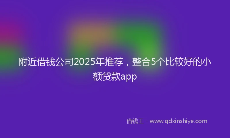 附近借钱公司2025年推荐，整合5个比较好的小额贷款app