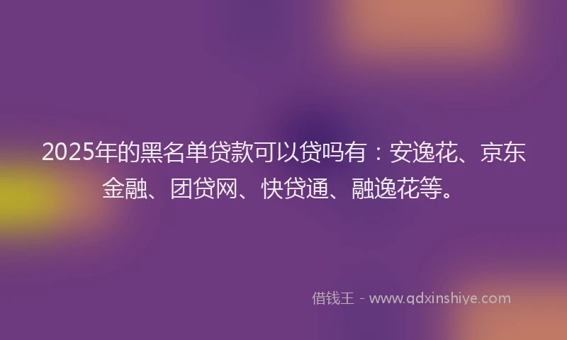 2025年的黑名单贷款可以贷吗有：安逸花、京东金融、团贷网、快贷通、融逸花等。