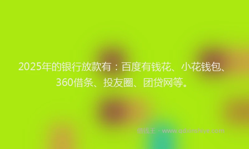 2025年的银行放款有：百度有钱花、小花钱包、360借条、投友圈、团贷网等。