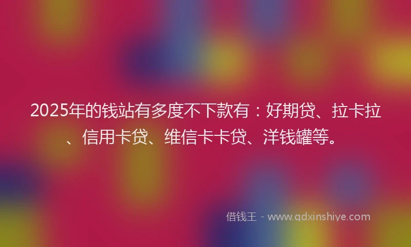 2025年的钱站有多度不下款有：好期贷、拉卡拉、信用卡贷、维信卡卡贷、洋钱罐等。