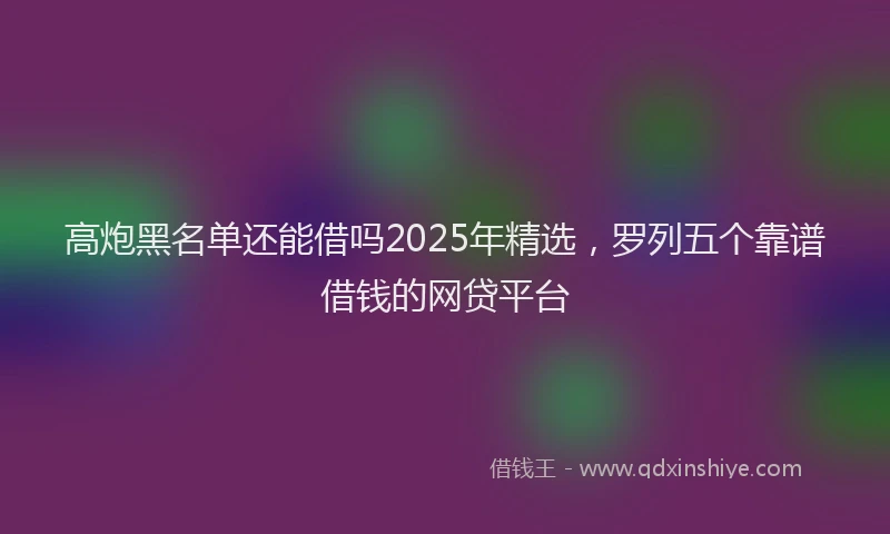 高炮黑名单还能借吗2025年精选，罗列五个靠谱借钱的网贷平台