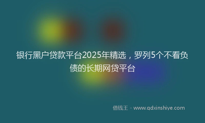 银行黑户贷款平台2025年精选，罗列5个不看负债的长期网贷平台