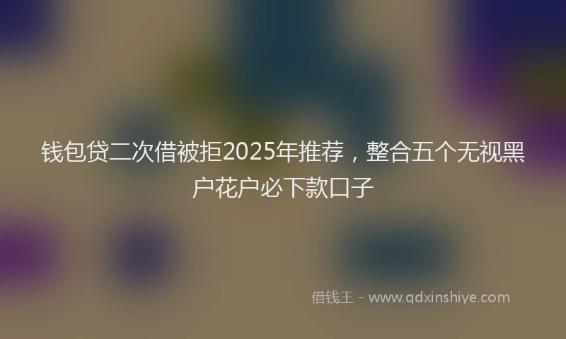 钱包贷二次借被拒2025年推荐，整合五个无视黑户花户必下款口子